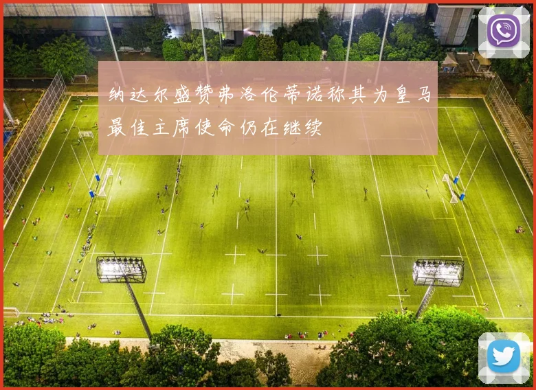 纳达尔盛赞弗洛伦蒂诺称其为皇马最佳主席使命仍在继续