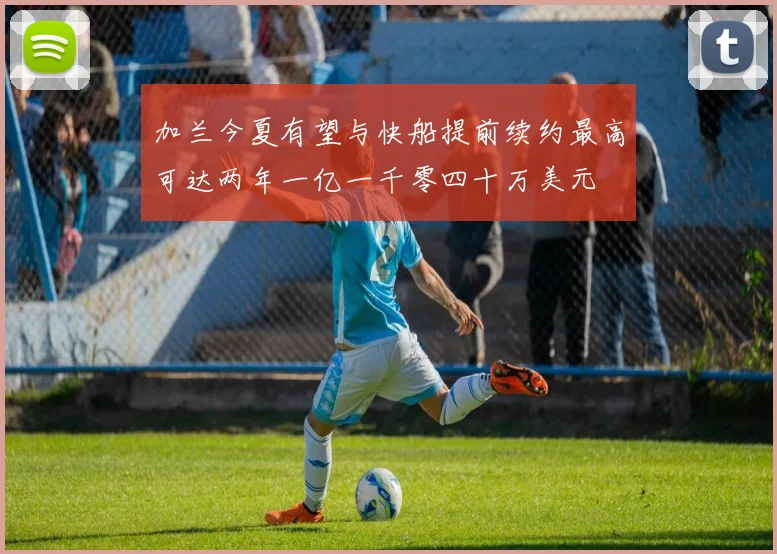 加兰今夏有望与快船提前续约最高可达两年一亿一千零四十万美元